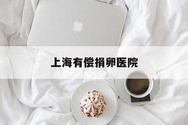 2025年最新上海有偿捐卵医院推荐(今日分享上海捐卵公司)