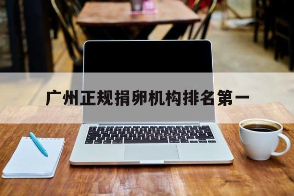 2025年最新广州正规捐卵机构排名第一推荐(今日分享广州正规捐卵医院)