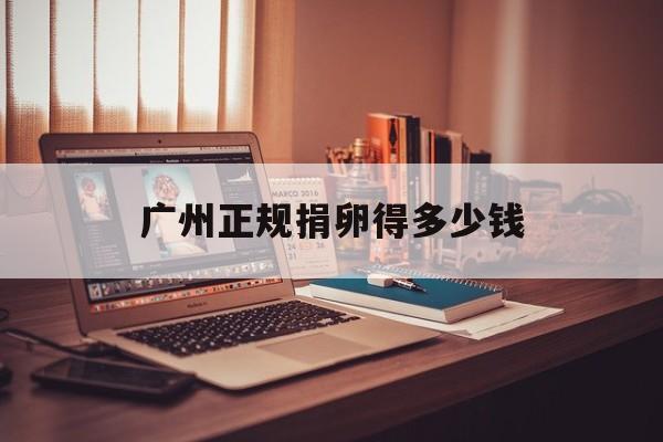 2025年最新广州正规捐卵得多少钱推荐(今日分享广州捐卵的价格是多少)