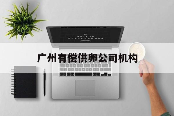 2025年最新广州有偿供卵公司机构推荐(今日分享广州油品检测机构)